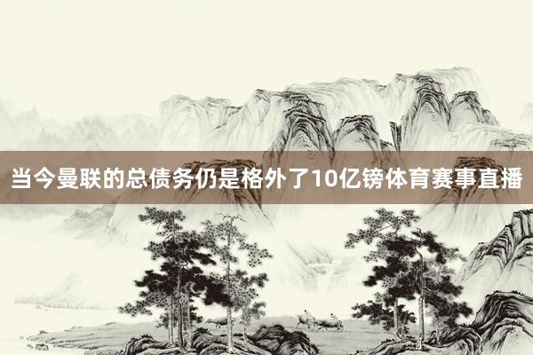 当今曼联的总债务仍是格外了10亿镑体育赛事直播
