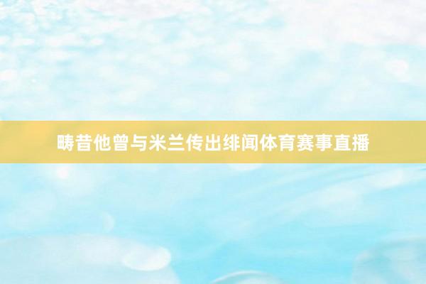 畴昔他曾与米兰传出绯闻体育赛事直播