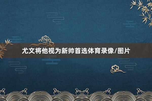 尤文将他视为新帅首选体育录像/图片