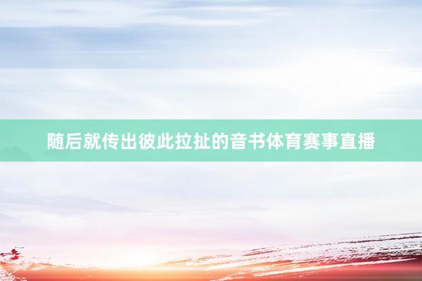 随后就传出彼此拉扯的音书体育赛事直播
