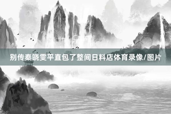 别传秦晓雯平直包了整间日料店体育录像/图片