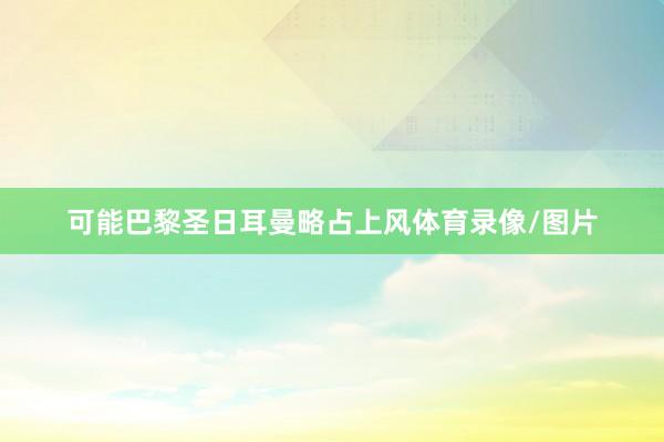 可能巴黎圣日耳曼略占上风体育录像/图片