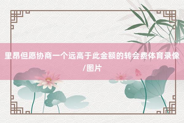 里昂但愿协商一个远高于此金额的转会费体育录像/图片