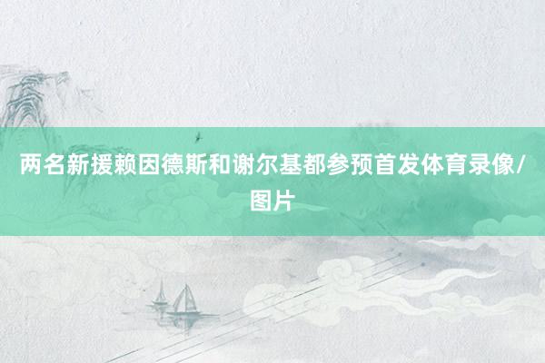 两名新援赖因德斯和谢尔基都参预首发体育录像/图片