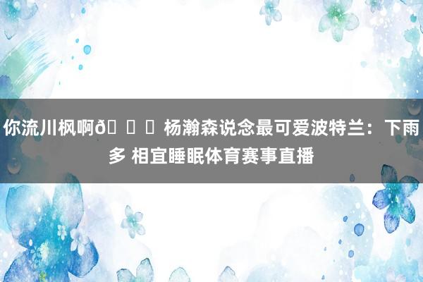 你流川枫啊😂杨瀚森说念最可爱波特兰:下雨多 相宜睡眠体育赛事直播