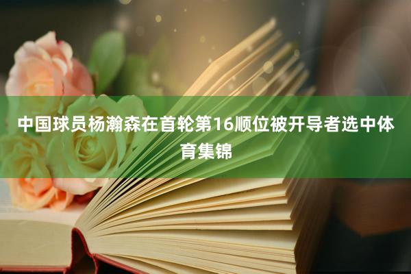 中国球员杨瀚森在首轮第16顺位被开导者选中体育集锦