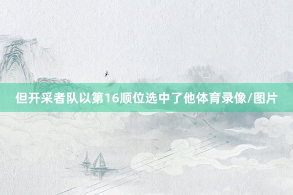 但开采者队以第16顺位选中了他体育录像/图片