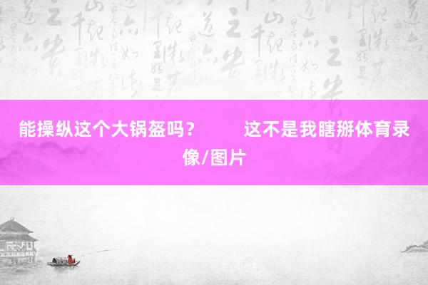 能操纵这个大锅盔吗？        这不是我瞎掰体育录像/图片