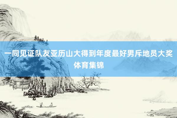 一同见证队友亚历山大得到年度最好男斥地员大奖体育集锦