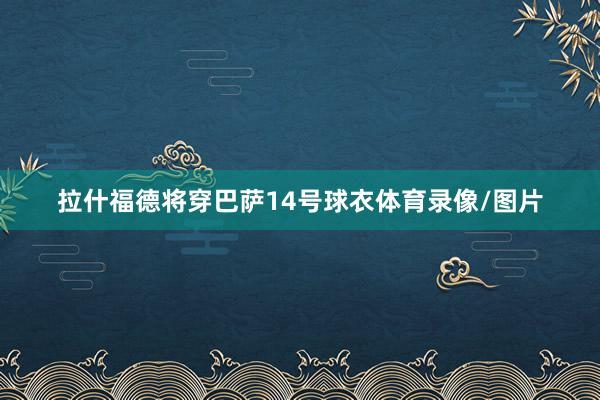 拉什福德将穿巴萨14号球衣体育录像/图片