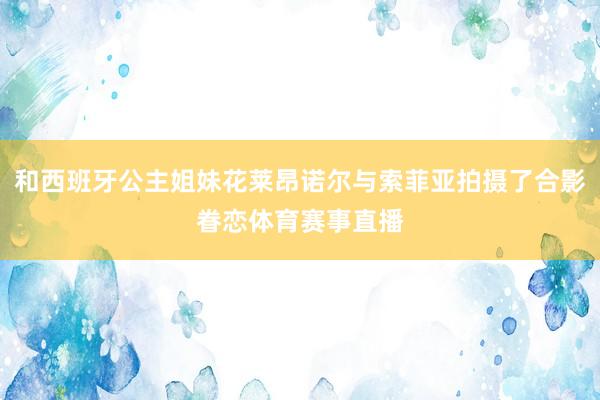 和西班牙公主姐妹花莱昂诺尔与索菲亚拍摄了合影眷恋体育赛事直播