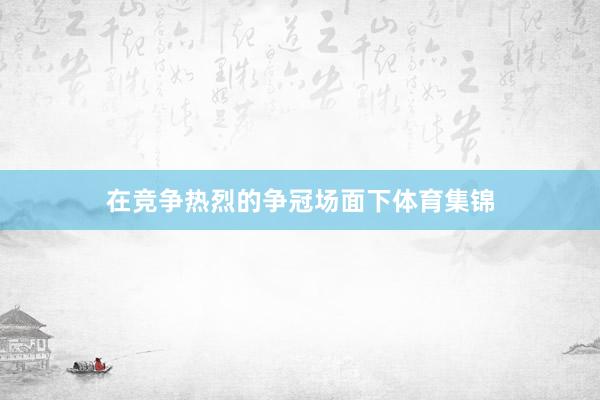 在竞争热烈的争冠场面下体育集锦