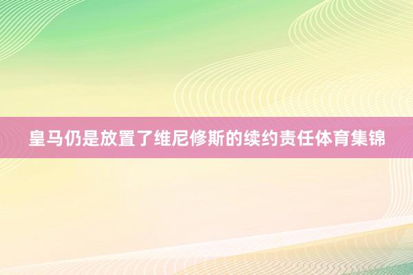 皇马仍是放置了维尼修斯的续约责任体育集锦