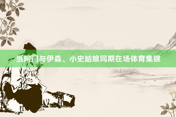 当阿门与伊森、小史姑娘同期在场体育集锦