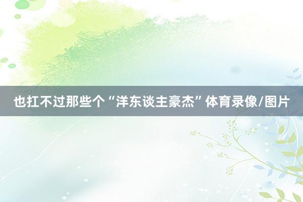 也扛不过那些个“洋东谈主豪杰”体育录像/图片
