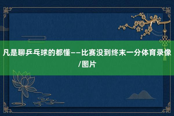 凡是聊乒乓球的都懂——比赛没到终末一分体育录像/图片