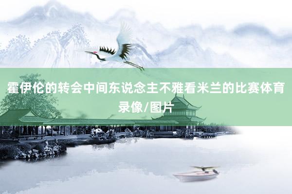 霍伊伦的转会中间东说念主不雅看米兰的比赛体育录像/图片