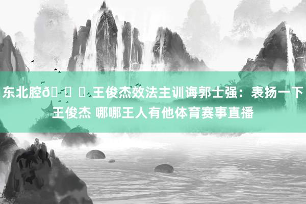 东北腔😉王俊杰效法主训诲郭士强：表扬一下王俊杰 哪哪王人有他体育赛事直播
