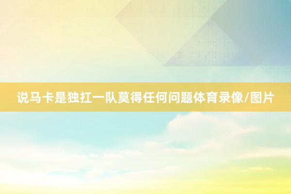 说马卡是独扛一队莫得任何问题体育录像/图片
