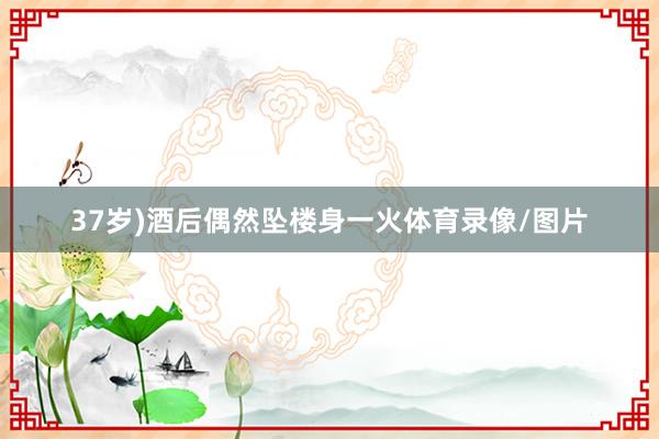 37岁)酒后偶然坠楼身一火体育录像/图片
