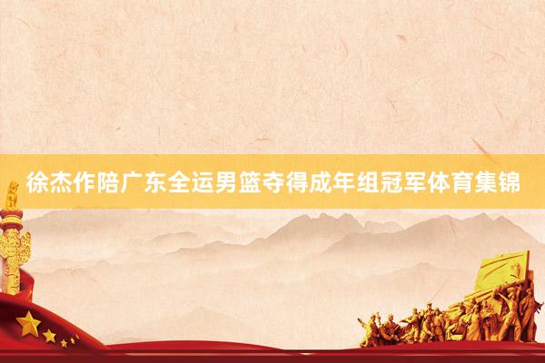 徐杰作陪广东全运男篮夺得成年组冠军体育集锦