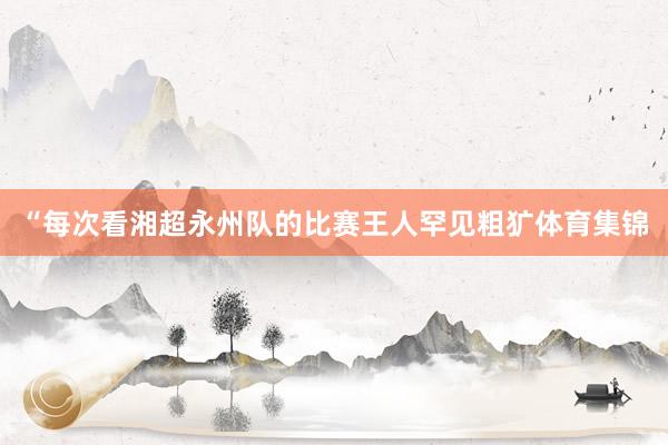“每次看湘超永州队的比赛王人罕见粗犷体育集锦