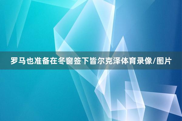 罗马也准备在冬窗签下皆尔克泽体育录像/图片