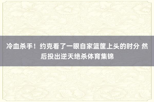 冷血杀手！约克看了一眼自家篮筐上头的时分 然后投出逆天绝杀体育集锦