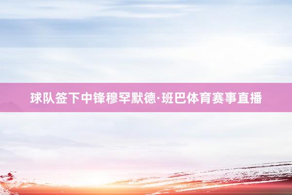球队签下中锋穆罕默德·班巴体育赛事直播