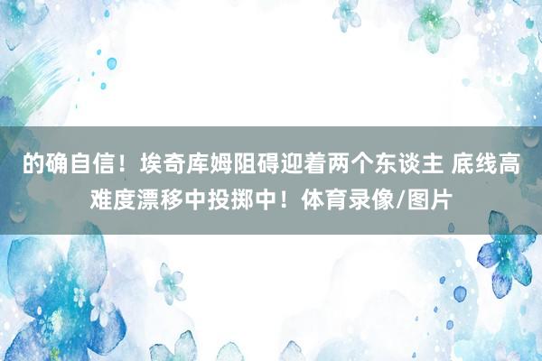 的确自信！埃奇库姆阻碍迎着两个东谈主 底线高难度漂移中投掷中！体育录像/图片