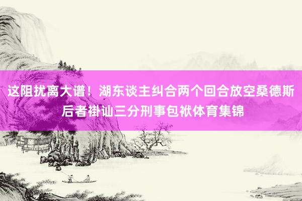 这阻扰离大谱！湖东谈主纠合两个回合放空桑德斯 后者褂讪三分刑事包袱体育集锦