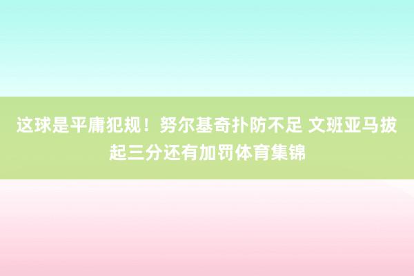 这球是平庸犯规！努尔基奇扑防不足 文班亚马拔起三分还有加罚体育集锦