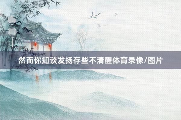 然而你知谈发扬存些不清醒体育录像/图片