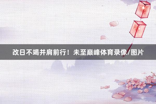 改日不竭并肩前行！未至巅峰体育录像/图片