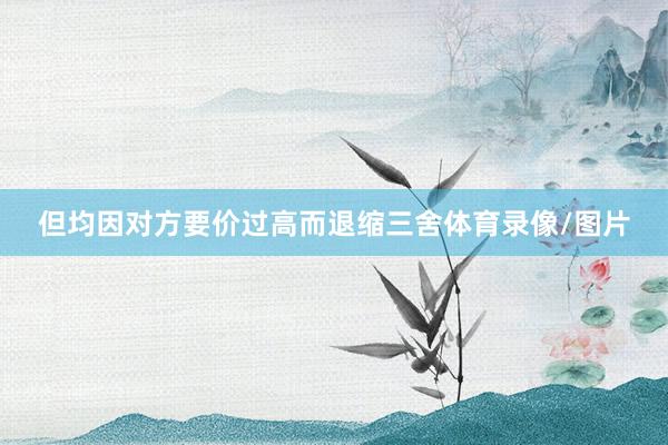 但均因对方要价过高而退缩三舍体育录像/图片