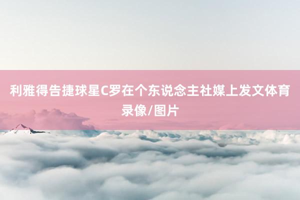 利雅得告捷球星C罗在个东说念主社媒上发文体育录像/图片