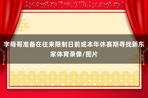 字母哥准备在往来限制日前或本年休赛期寻找新东家体育录像/图片