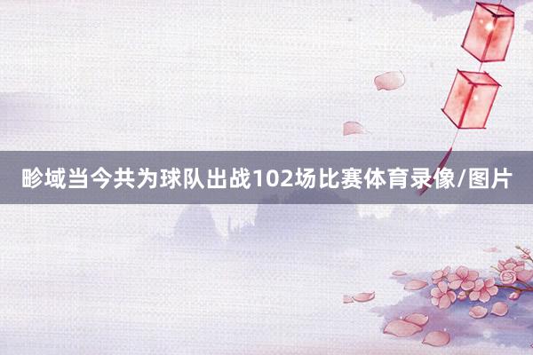 畛域当今共为球队出战102场比赛体育录像/图片