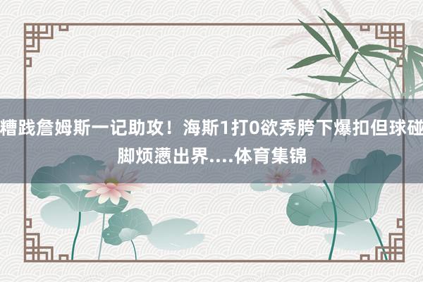 糟践詹姆斯一记助攻！海斯1打0欲秀胯下爆扣但球碰脚烦懑出界....体育集锦