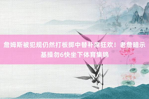 詹姆斯被犯规仍然打板掷中替补席狂欢！老詹暗示基操勿6快坐下体育集锦