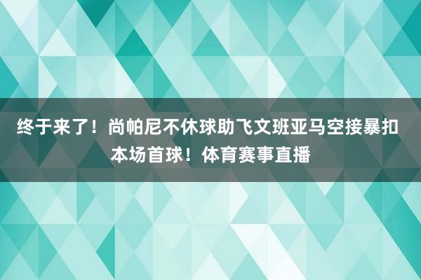 终于来了！尚帕尼不休球助飞文班亚马空接暴扣 本场首球！体育赛事直播