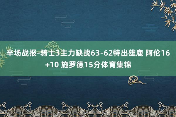 半场战报-骑士3主力缺战63-62特出雄鹿 阿伦16+10 施罗德15分体育集锦