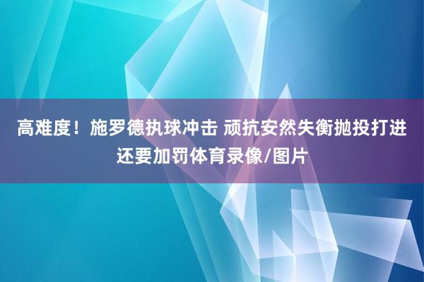 高难度！施罗德执球冲击 顽抗安然失衡抛投打进还要加罚体育录像/图片