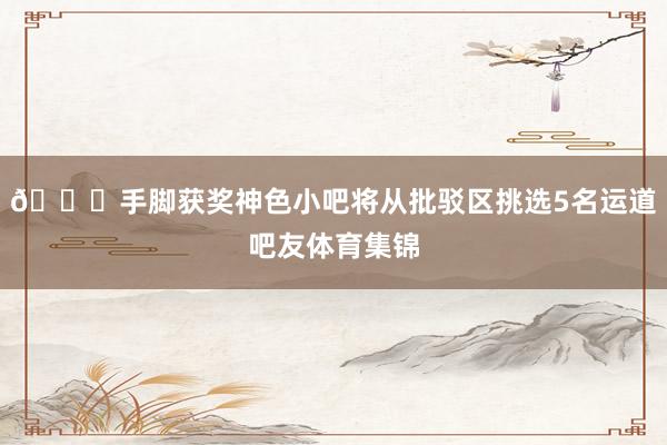🎁手脚获奖神色小吧将从批驳区挑选5名运道吧友体育集锦