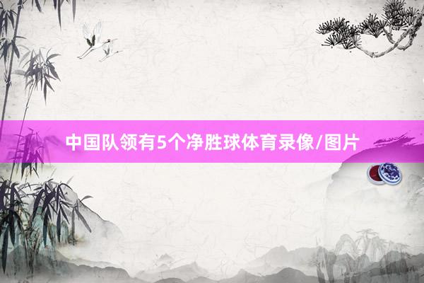 中国队领有5个净胜球体育录像/图片