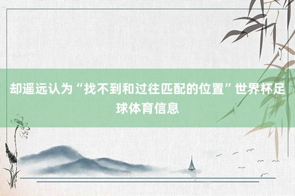 却遥远认为“找不到和过往匹配的位置”世界杯足球体育信息