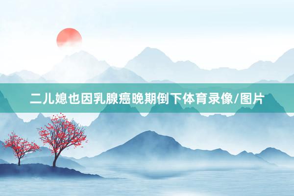二儿媳也因乳腺癌晚期倒下体育录像/图片