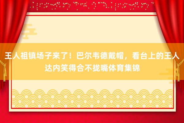 王人祖镇场子来了!巴尔韦德戴帽,看台上的王人达内笑得合不拢嘴体育集锦
