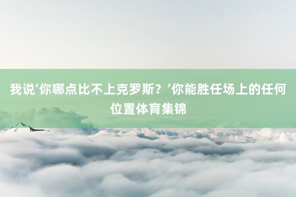 我说‘你哪点比不上克罗斯？’你能胜任场上的任何位置体育集锦