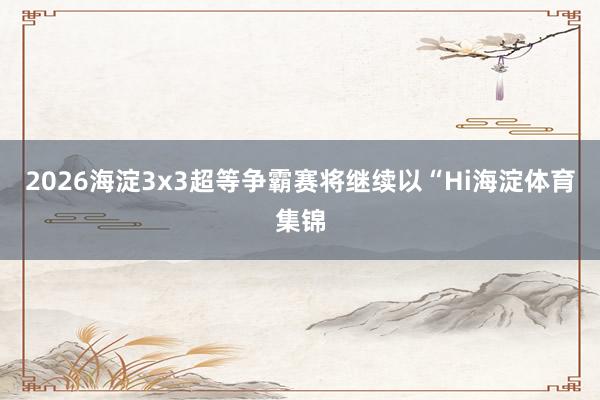 2026海淀3x3超等争霸赛将继续以“Hi海淀体育集锦